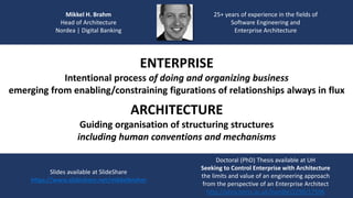 Mikkel H. Brahm
Head of Architecture
Nordea | Digital Banking
25+ years of experience in the fields of
Software Engineering and
Enterprise Architecture
Slides available at SlideShare
https://www.slideshare.net/mikkelbrahm
Doctoral (PhD) Thesis available at UH
Seeking to Control Enterprise with Architecture
the limits and value of an engineering approach
from the perspective of an Enterprise Architect
http://uhra.herts.ac.uk/handle/2299/17596
ENTERPRISE
Intentional process of doing and organizing business
emerging from enabling/constraining figurations of relationships always in flux
ARCHITECTURE
Guiding organisation of structuring structures
including human conventions and mechanisms
 