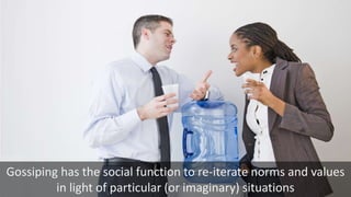 Gossiping has the social function to re-iterate norms and values
in light of particular (or imaginary) situations
 