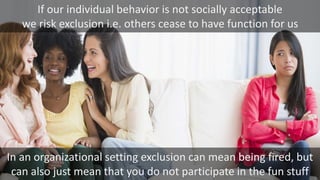 If our individual behavior is not socially acceptable
we risk exclusion i.e. others cease to have function for us
In an organizational setting exclusion can mean being fired, but
can also just mean that you do not participate in the fun stuff
 