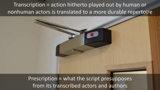 Prescription = what the script presupposes
from its transcribed actors and authors
Transcription = action hitherto played out by human or
nonhuman actors is translated to a more durable repertoire
 