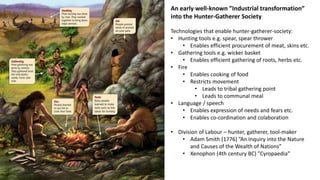 An early well-known ”Industrial transformation”
into the Hunter-Gatherer Society
Technologies that enable hunter-gatherer-society:
• Hunting tools e.g. spear, spear thrower
• Enables efficient procurement of meat, skins etc.
• Gathering tools e.g. wicker basket
• Enables efficient gathering of roots, herbs etc.
• Fire
• Enables cooking of food
• Restricts movement
• Leads to tribal gathering point
• Leads to communal meal
• Language / speech
• Enables expression of needs and fears etc.
• Enables co-cordination and colaboration
• Division of Labour – hunter, gatherer, tool-maker
• Adam Smith (1776) ”An Inquiry into the Nature
and Causes of the Wealth of Nations”
• Xenophon (4th century BC) ”Cyropaedia”
 
