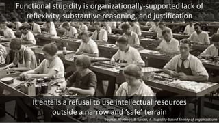It entails a refusal to use intellectual resources
outside a narrow and ‘safe’ terrain
Functional stupidity is organizationally-supported lack of
reflexivity, substantive reasoning, and justification
Source: Alvesson & Spicer, A stupidity-based theory of organizations
 