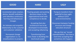 GOOD UGLYHARD
Incremental value creation,
demos, benefit realization,
and relentless continuous
learning and behavioural
changes
An intimate and empathic
relationship to the customer
and customer validation
Permanent change
organization i.e. no
(re)allocations to projects
Trusting people and pushing
decisions down to the
organizational level with
competence to decide
Accepting that also
architecture has to be
developed incrementally
and accepting refactoring
Transitioning from
Ivory Tower to Building Site
(technical) Leader
Trying to transform from
waterfall to lean-agile
without CI/CD
(and environments)
Disconnect between funding
structure and change
execution structure
We say that we “accept
unpredictability” but have a
hard time accepting that
sometimes shit happens
 