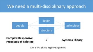 We need a multi-disciplinary approach
Complex Responsive
Processes of Relating
Systems Theory
people technology
action
structure
?
ANT is first of all a negative argument
 