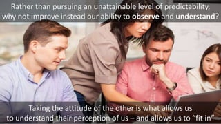 Taking the attitude of the other is what allows us
to understand their perception of us – and allows us to “fit in”
Rather than pursuing an unattainable level of predictability,
why not improve instead our ability to observe and understand?
 