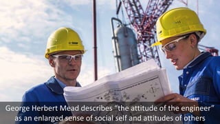 George Herbert Mead describes “the attitude of the engineer”
as an enlarged sense of social self and attitudes of others
 