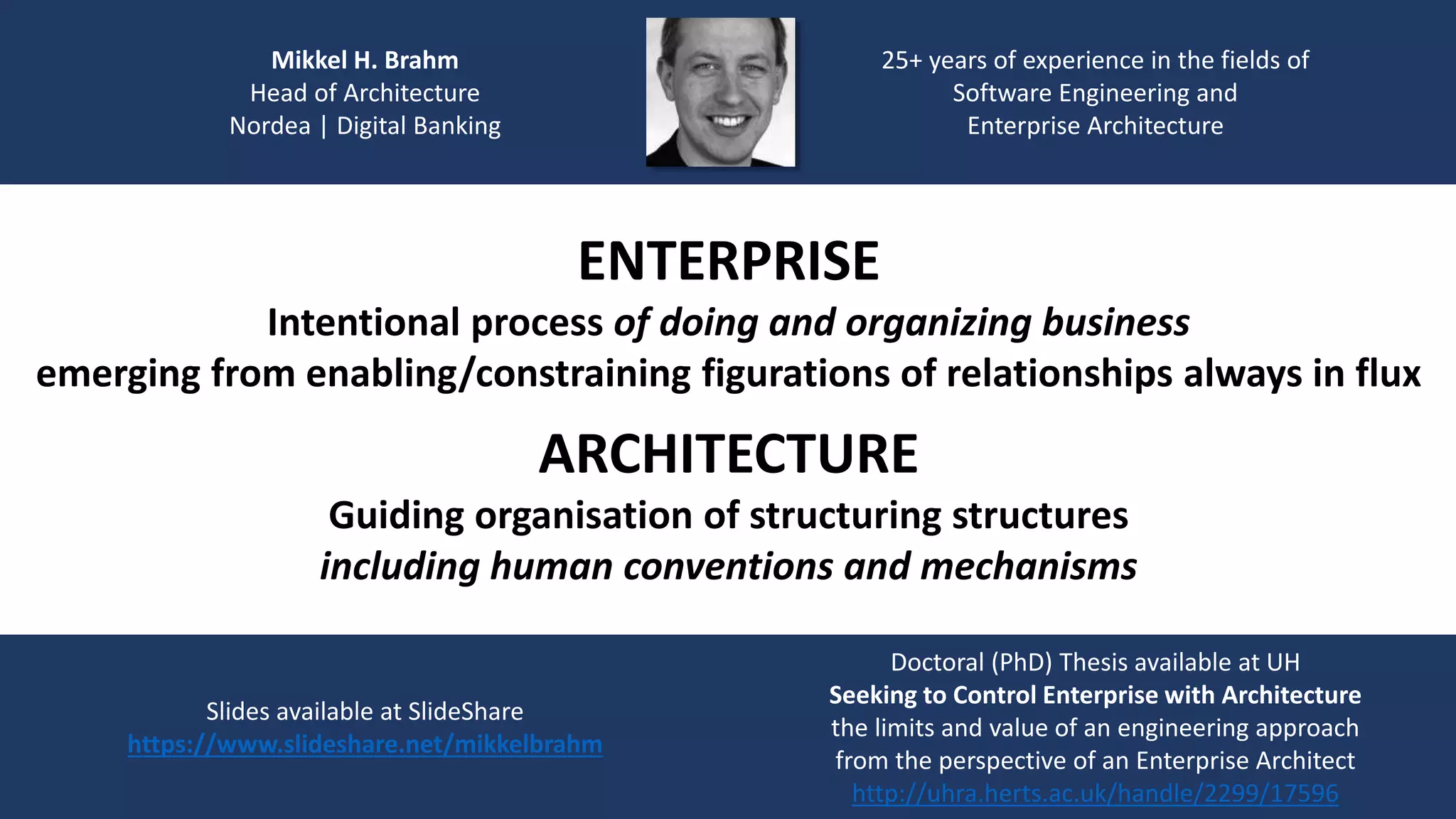 Mikkel H. Brahm
Head of Architecture
Nordea | Digital Banking
25+ years of experience in the fields of
Software Engineering and
Enterprise Architecture
Slides available at SlideShare
https://www.slideshare.net/mikkelbrahm
Doctoral (PhD) Thesis available at UH
Seeking to Control Enterprise with Architecture
the limits and value of an engineering approach
from the perspective of an Enterprise Architect
http://uhra.herts.ac.uk/handle/2299/17596
ENTERPRISE
Intentional process of doing and organizing business
emerging from enabling/constraining figurations of relationships always in flux
ARCHITECTURE
Guiding organisation of structuring structures
including human conventions and mechanisms
 