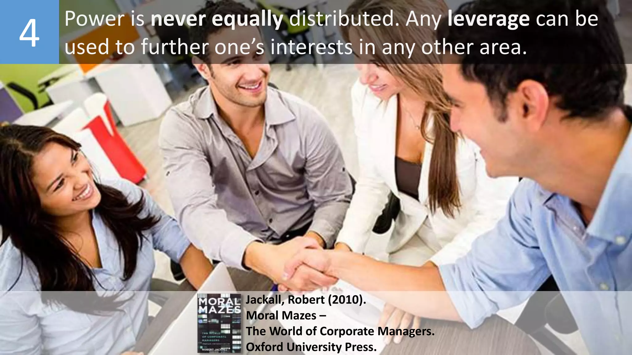 4 Power is never equally distributed. Any leverage can be
used to further one’s interests in any other area.
Jackall, Robert (2010).
Moral Mazes –
The World of Corporate Managers.
Oxford University Press.
 