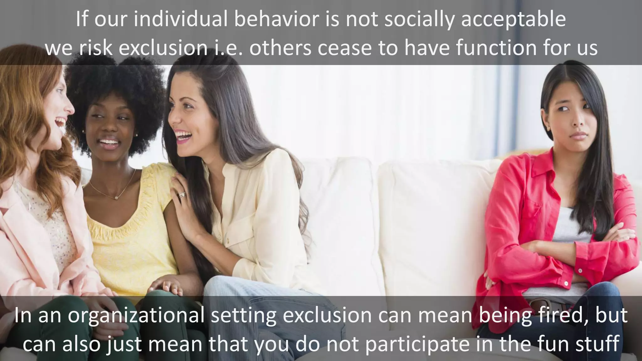 If our individual behavior is not socially acceptable
we risk exclusion i.e. others cease to have function for us
In an organizational setting exclusion can mean being fired, but
can also just mean that you do not participate in the fun stuff
 