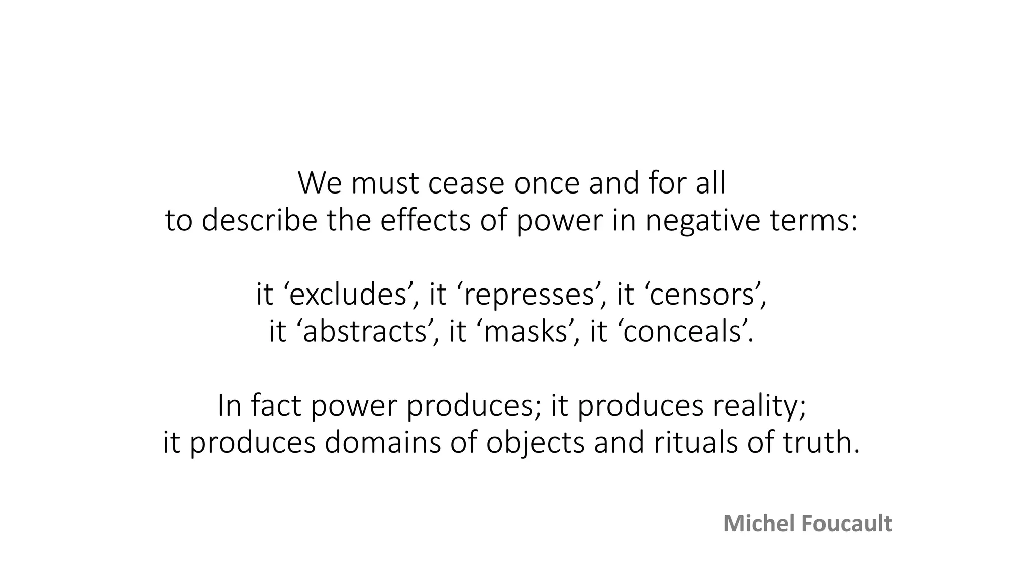 We must cease once and for all
to describe the effects of power in negative terms:
it ‘excludes’, it ‘represses’, it ‘censors’,
it ‘abstracts’, it ‘masks’, it ‘conceals’.
In fact power produces; it produces reality;
it produces domains of objects and rituals of truth.
Michel Foucault
 