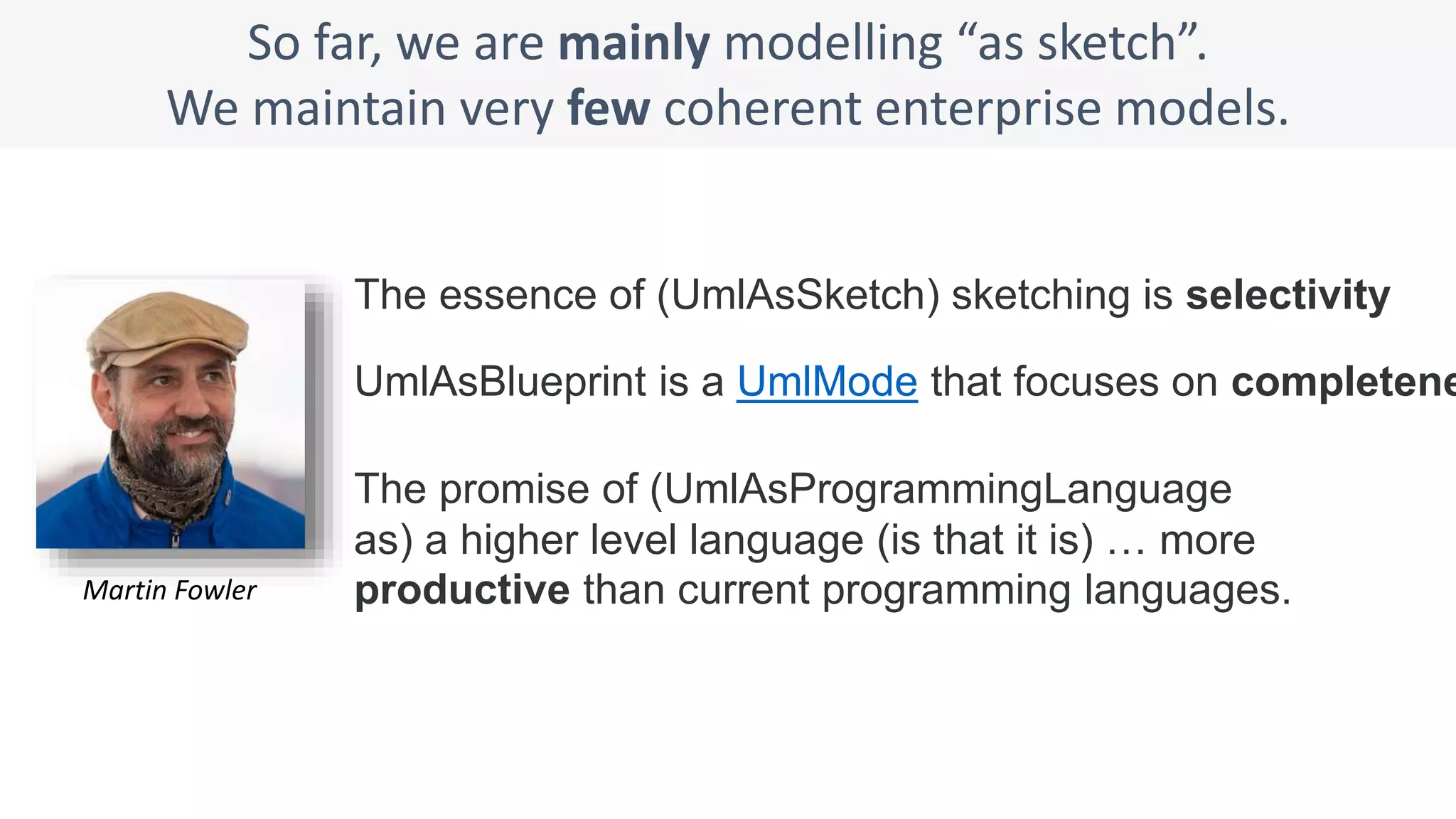 So far, we are mainly modelling “as sketch”.
We maintain very few coherent enterprise models.
UmlAsBlueprint is a UmlMode that focuses on completene
The essence of (UmlAsSketch) sketching is selectivity
The promise of (UmlAsProgrammingLanguage
as) a higher level language (is that it is) … more
productive than current programming languages.Martin Fowler
 