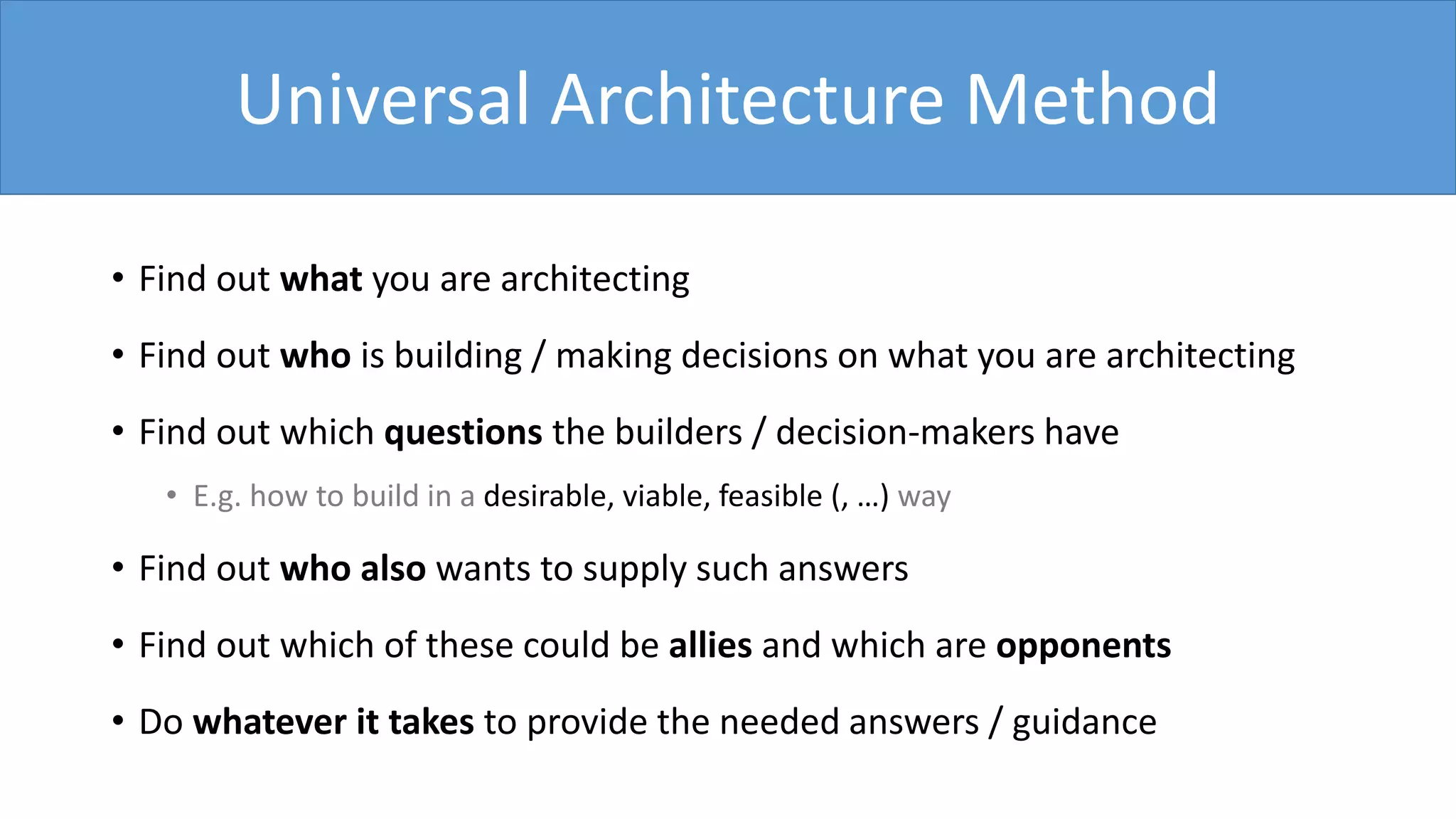 • Find out what you are architecting
• Find out who is building / making decisions on what you are architecting
• Find out which questions the builders / decision-makers have
• E.g. how to build in a desirable, viable, feasible (, …) way
• Find out who also wants to supply such answers
• Find out which of these could be allies and which are opponents
• Do whatever it takes to provide the needed answers / guidance
Universal Architecture Method
 