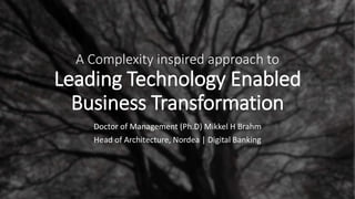 A Complexity inspired approach to
Leading Technology Enabled
Business Transformation
Doctor of Management (Ph.D) Mikkel H Brahm
Head of Architecture, Nordea | Digital Banking
 