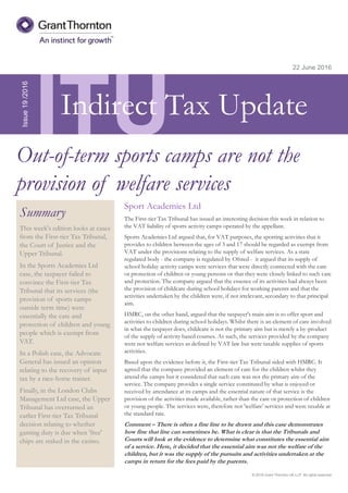 © 2016 Grant Thornton UK LLP. All rights reserved.
ITU
Summary
This week's edition looks at cases
from the First-tier Tax Tribunal,
the Court of Justice and the
Upper Tribunal.
In the Sports Academies Ltd
case, the taxpayer failed to
convince the First-tier Tax
Tribunal that its services (the
provision of sports camps
outside term time) were
essentially the care and
protection of children and young
people which is exempt from
VAT.
In a Polish case, the Advocate
General has issued an opinion
relating to the recovery of input
tax by a race-horse trainer.
Finally, in the London Clubs
Management Ltd case, the Upper
Tribunal has overturned an
earlier First-tier Tax Tribunal
decision relating to whether
gaming duty is due when 'free'
chips are staked in the casino.
22 June 2016
Sport Academies Ltd
The First-tier Tax Tribunal has issued an interesting decision this week in relation to
the VAT liability of sports activity camps operated by the appellant.
Sports Academies Ltd argued that, for VAT purposes, the sporting activities that it
provides to children between the ages of 3 and 17 should be regarded as exempt from
VAT under the provisions relating to the supply of welfare services. As a state
regulated body - the company is regulated by Ofsted - it argued that its supply of
school holiday activity camps were services that were directly connected with the care
or protection of children or young persons or that they were closely linked to such care
and protection. The company argued that the essence of its activities had always been
the provision of childcare during school holidays for working parents and that the
activities undertaken by the children were, if not irrelevant, secondary to that principal
aim.
HMRC, on the other hand, argued that the taxpayer's main aim is to offer sport and
activities to children during school holidays. Whilst there is an element of care involved
in what the taxpayer does, childcare is not the primary aim but is merely a by-product
of the supply of activity based courses. As such, the services provided by the company
were not welfare services as defined by VAT law but were taxable supplies of sports
activities.
Based upon the evidence before it, the First-tier Tax Tribunal sided with HMRC. It
agreed that the company provided an element of care for the children whilst they
attend the camps but it considered that such care was not the primary aim of the
service. The company provides a single service constituted by what is enjoyed or
received by attendance at its camps and the essential nature of that service is the
provision of the activities made available, rather than the care or protection of children
or young people. The services were, therefore not 'welfare' services and were taxable at
the standard rate.
Comment – There is often a fine line to be drawn and this case demonstrates
how fine that line can sometimes be. What is clear is that the Tribunals and
Courts will look at the evidence to determine what constitutes the essential aim
of a service. Here, it decided that the essential aim was not the welfare of the
children, but it was the supply of the pursuits and activities undertaken at the
camps in return for the fees paid by the parents.
Issue19/2016
Out-of-term sports camps are not the
provision of welfare services
Indirect Tax Update
 