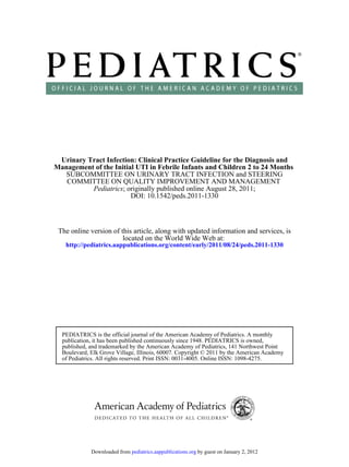 Urinary Tract Infection: Clinical Practice Guideline for the Diagnosis and
Management of the Initial UTI in Febrile Infants and Children 2 to 24 Months
   SUBCOMMITTEE ON URINARY TRACT INFECTION and STEERING
   COMMITTEE ON QUALITY IMPROVEMENT AND MANAGEMENT
          Pediatrics; originally published online August 28, 2011;
                        DOI: 10.1542/peds.2011-1330



 The online version of this article, along with updated information and services, is
                        located on the World Wide Web at:
   http://pediatrics.aappublications.org/content/early/2011/08/24/peds.2011-1330




  PEDIATRICS is the official journal of the American Academy of Pediatrics. A monthly
  publication, it has been published continuously since 1948. PEDIATRICS is owned,
  published, and trademarked by the American Academy of Pediatrics, 141 Northwest Point
  Boulevard, Elk Grove Village, Illinois, 60007. Copyright © 2011 by the American Academy
  of Pediatrics. All rights reserved. Print ISSN: 0031-4005. Online ISSN: 1098-4275.




             Downloaded from pediatrics.aappublications.org by guest on January 2, 2012
 