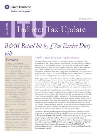 © 2016 Grant Thornton UK LLP. All rights reserved.
ITU
Summary
B&M Retail Ltd (B&M), one of
the UK's leading variety retailers
has lost its excise duty case at the
Upper Tribunal. The issue –
whether B&M was liable to pay
excise duty on a consignment of
alcohol – was decided in
HMRC's favour. The Tribunal
confirmed that even though a
duty point (the time when excise
duty becomes payable) may well
have occurred before B&M
acquired the consignment, the
fact remained that the goods
were in B&M's possession at a
time when it could not prove that
the duty had been paid at a
previous stage in the supply
chain.
The Upper Tribunal has also
ruled this week that a supply of
stalls (at a craft fair), was not a
supply of the land and was not,
therefore, exempt from VAT.
Finally, we look at a First-tier
Tribunal case on 'alternative'
evidence for reclaiming input
VAT.
21 October 2016
HMRC v B&M Retail Ltd – Upper Tribunal
The law in relation to the charging of excise duty is set out in regulations. These
regulations state that a duty point – the time when the excise duty becomes payable –
occurs at one of four moments in time. The issue in this case was whether B&M's
holding of the goods (beer and wine) triggered such a duty point. HMRC's view was
that, as B&M could not prove that excise duty had been paid in relation to the
consignment at an earlier point in the supply chain, the fact that it was in possession of
the goods made it liable to such payment. HMRC assessed B&M for over £5.8 million
of duty and also issued a penalty assessment in excess of £1.1 million.
B&M's appeal to the First-tier Tax Tribunal (FTT) was allowed. B&M argued that as it
had neither imported the goods in question nor produced them, a duty point must
have occurred earlier in the supply chain. That being the case, B&M argued that it
could not be held to be the person liable to pay the duty. The FTT agreed, ruling that
there could only ever be one duty point and that this had occurred at an earlier point.
HMRC appealed to the Upper Tribunal. It argued that, notwithstanding the fact that a
duty point may have occurred earlier in the supply chain, the fact remained that B&M
could not provide any evidence that the excise duty due had been paid previously. The
Upper Tribunal agreed with HMRC. Irrespective of the fact that a duty point may
have been triggered earlier, B&M were liable to pay the duty. The law is quite clear. A
duty point is triggered at any point where a person is holding the goods outside a duty
suspension regime and excise duty has not been paid, relieved, remitted or deferred.
The Tribunal confirmed that the law makes it clear that the burden of proof in relation
to whether duty has been paid rests with B&M and in the absence of any evidence,
HMRC was well within its legal rights to levy the duty against B&M.
Comment – Traders purchasing exciseable goods need to take notice of this
judgment. If a liability to excise duty is to be avoided, businesses need to be
able to provide HMRC with definitive evidence that the duty has been paid at a
previous stage in the supply chain. Businesses cannot simply rely on a
'delivered duty paid' warranty in the contract. Given the amount at stake in this
case, it is possible that B&M will seek leave to appeal to the Court of Appeal.
However, until such time as this judgment is overruled, HMRC will
undoubtedly use it to levy excise duty against any business holding the goods.
Caveat emptor indeed.
Issue30/2016
B&M Retail hit by £7m Excise Duty
bill
Indirect Tax Update
 