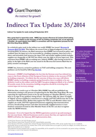 Indirect Tax Update for week ending 26 September 2014 
Not a great deal to report this week. HMRC has issued a Revenue & Customs Brief setting out its policy in relation to the recovery of VAT by holding companies and, as we approach 1 October, we await details from HMRC in connection with the registration process for the Mini-One-Stop-Shop (MOSS). 
In a relatively quiet week in the indirect tax world, HMRC has issued Revenue & Customs Brief 32/2014. This follows the recent Court of Appeal judgment in the case involving BAA. In essence, the Brief announces that HMRC has reviewed its policy and confirms that, for input tax to be recoverable by a holding company, there has to be a direct and immediate link between the input VAT and taxable supplies (which includes supplies not chargeable to UK VAT but which carry the right to recover input tax). This statement from HMRC tells us nothing new. Indeed, HMRC, after having reviewed its policy in the light of the BAA case has stated in the Revenue & Customs Brief that its policy remains unchanged. 
HMRC has, however, revised its guidance on VAT and holding companies. The new guidance can be found by following this link. 
Comment – HMRC's brief highlights the fact that the German court has referred two cases to the Court of Justice of the European Union in relation to the recovery of VAT by holding companies. It is likely that the outcome of these two cases will inform HMRC's policy on holding companies going forward so there is unlikely to be any definitive word on this subject until the CJEU has given judgment (likely to be a further 18 months away). In the meantime, holding companies should be reviewing their current input tax recovery strategy. 
With less than a week to go to 1 October 2014, HMRC has still not published any information relating to the process of registering for the Mini-One-Stop-Shop. We were expecting the registration system to be up and running on 1 October 2014 but, as yet, there is no sign of any guidance being issued. On 1 January 2015, the 'place of supply' of 'digital' services supplied to consumers is to change and VAT will become due in the customer's Member State. Rather than register for VAT in each Member where such supplies are made, UK VAT registered businesses supplying telecommunications services, broadcasting services and other electronically supplied services to non- business customers located in other Member States of the EU can elect to register under the MOSS Scheme. 
Comment – It is to be hoped that the MOSS registration system is up-and-running in the very near future. Affected businesses need to ensure that they are registered under MOSS well before the 1 January 2015 implementation date. For further information in relation to any of the issues highlighted in this Indirect Tax Update please contact: London/South East Karen Robb karen.robb@uk.gt.com The Regions Stuart Brodie stuart.brodie@uk.gt.com The Midlands Mike Sheppard mike.sheppard@uk.gt.com 
© 2014 Grant Thornton UK LLP All rights reserved ‘Grant Thornton’ means Grant Thornton UK LLP, a limited liability partnership Grant Thornton UK LLP is a member firm of Grant Thornton International Ltd (GTIL). GTIL and the member firms are not a worldwide partnership. Services are delivered by the member firms. GTIL and its member firms are not agents of, and do not obligate, one another and are not liable for one another's acts or omissions. This publication has been prepared only as a guide. No responsibility can be accepted by us for loss occasioned to any person acting or refraining from acting as a result of any material in this publication. 
www.grant-thornton.co.uk 
Indirect Tax Update 35/2014 