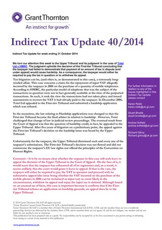 Indirect Tax Update for week ending 31 October 2014 
We turn our attention this week to the Upper Tribunal and its judgment in the case of Totel Ltd v HMRC. The judgment upholds the decision of the First-tier Tribunal concluding that the taxpayer had failed to demonstrate that payment of an amount of tax in dispute (and under appeal) would cause hardship. As a consequence, the taxpayer would either be required to pay the tax in question or to withdraw its appeal. 
Tax litigation can be, (and often is, as demonstrated in this case), a tortuously long- winded affair. This case concerns a claim for the repayment of input VAT allegedly incurred by the taxpayer in 2006 on the purchase of a quantity of mobile telephones. According to HMRC, the particular model of telephone that was the subject of the transactions in question were not in fact generally available at the time of the purported transactions. As such, it took the view the transactions had not taken place and issued assessments to recover the VAT it had already paid to the taxpayer. In December 2006, Totel Ltd appealed to the First-tier Tribunal and submitted a hardship application which was refused. 
In the meantime, the law relating to Hardship applications was changed so that the First-tier Tribunal became the final arbiter in relation to hardship. However, Totel challenged that change of law in judicial review proceedings. The eventual result from the Court of Appeal was that the question of hardship could, in fact, be appealed to the Upper Tribunal. After five years of litigation on a preliminary point, the appeal against the First-tier Tribunal's decision on the hardship issue was heard by the Upper Tribunal. 
Unfortunately for the taxpayer, the Upper Tribunal dismissed each and every one of the taxpayer's submissions. The First-tier Tribunal's decision was not flawed and did not contravene the taxpayer's EU law rights nor offend the principles of the Convention on Human Rights. 
Comment – It is by no means clear whether the taxpayer in this case will seek leave to appeal the decision of the Upper Tribunal to the Court of Appeal. On the face of it, it would seem that the taxpayer has exhausted all of its arguments and, as a result, it seems unlikely that the court would grant it leave to appeal. If that is the case, the taxpayer will either be required to pay the VAT in question and proceed with its substantive appeal (the issue being whether the VAT incurred on the purchase of the mobile phones in 2006 can be reclaimed as input tax) or, more likely in the circumstances, withdraw its appeal and repay the input tax it claimed. Although based on an unusual set of facts, this case is important because it confirms that if the First- tier Tribunal refuses an application on hardship grounds, an appeal does lie to the Upper Tribunal. For further information in relation to any of the issues highlighted in this Indirect Tax Update please contact: Karen Robb karen.robb@uk.gt.com Stuart Brodie stuart.brodie@uk.gt.com Andrea Sofield andrea.sofield@uk.gt.com Richard Gilroy Richard.gilroy@uk.gt.com 
© 2014 Grant Thornton UK LLP All rights reserved ‘Grant Thornton’ means Grant Thornton UK LLP, a limited liability partnership Grant Thornton UK LLP is a member firm of Grant Thornton International Ltd (GTIL). GTIL and the member firms are not a worldwide partnership. Services are delivered by the member firms. GTIL and its member firms are not agents of, and do not obligate, one another and are not liable for one another's acts or omissions. This publication has been prepared only as a guide. No responsibility can be accepted by us for loss occasioned to any person acting or refraining from acting as a result of any material in this publication. 
www.grant-thornton.co.uk 
Indirect Tax Update 40/2014 