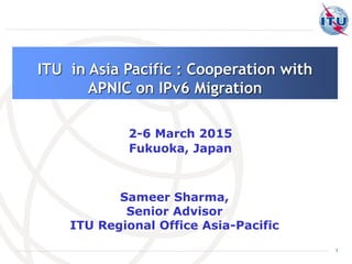 1
Sameer Sharma,
Senior Advisor
ITU Regional Office Asia-Pacific
ITU in Asia Pacific : Cooperation with
APNIC on IPv6 Migration
2-6 March 2015
Fukuoka, Japan
 