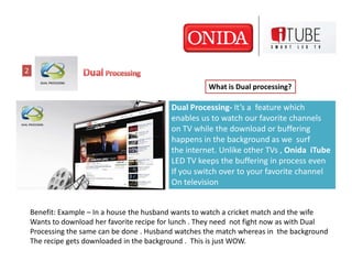 2

                                                       What is Dual processing?

                                            Dual Processing- It’s a feature which
                                            enables us to watch our favorite channels
                                            on TV while the download or buffering
                                            happens in the background as we surf
                                            the internet. Unlike other TVs , Onida iTube
                                            LED TV keeps the buffering in process even
                                            If you switch over to your favorite channel
                                            On television


    Benefit: Example – In a house the husband wants to watch a cricket match and the wife
    Wants to download her favorite recipe for lunch . They need not fight now as with Dual
    Processing the same can be done . Husband watches the match whereas in the background
    The recipe gets downloaded in the background . This is just WOW.
 