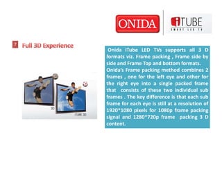 7
     Onida iTube LED TVs supports all 3 D
    formats viz. Frame packing , Frame side by
    side and Frame Top and bottom formats.
    Onida’s Frame packing method combines 2
    frames , one for the left eye and other for
    the right eye into a single packed frame
    that consists of these two individual sub
    frames . The key difference is that each sub
    frame for each eye is still at a resolution of
    1920*1080 pixels for 1080p frame packing
    signal and 1280*720p frame packing 3 D
    content.
 