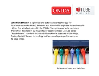 Definition: Ethernet is a physical and data link layer technology for
 local area networks (LANs)). Ethernet was invented by engineer Robert Metcalfe
. When first widely deployed in the 1980s, Ethernet supported a maximum
 theoretical data rate of 10 megabits per second (Mbps). Later, so-called
 "Fast Ethernet" standards increased this maximum data rate to 100 Mbps.
 Today, Gigabit Ethernet technology further extends peak performance up
 to 1000 Mbps.




                                                 Ethernet- Cables and switches
 