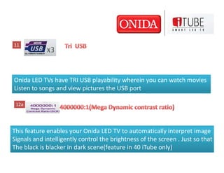 11




Onida LED TVs have TRI USB playability wherein you can watch movies
Listen to songs and view pictures the USB port

 12a




This feature enables your Onida LED TV to automatically interpret image
Signals and intelligently control the brightness of the screen . Just so that
The black is blacker in dark scene(feature in 40 iTube only)
 