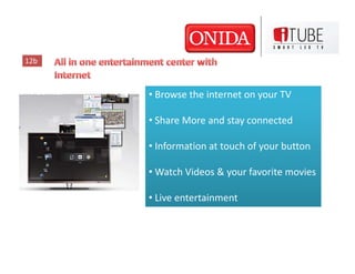 12b



      • Browse the internet on your TV

      • Share More and stay connected

      • Information at touch of your button

      • Watch Videos & your favorite movies

      • Live entertainment
 