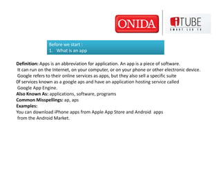 Before we start :
                1. What is an app

Definition: Apps is an abbreviation for application. An app is a piece of software.
 It can run on the Internet, on your computer, or on your phone or other electronic device.
 Google refers to their online services as apps, but they also sell a specific suite
0f services known as a google aps and have an application hosting service called
 Google App Engine.
Also Known As: applications, software, programs
Common Misspellings: ap, aps
Examples:
You can download iPhone apps from Apple App Store and Android apps
 from the Android Market.
 