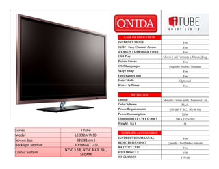 EASE OF OPERATION
                                                INTERNET MODE                                 Yes
                                                SURF ( Easy Channel Access )                  Yes
                                                iPLAYON ( USB Quick View )                    Yes
                                                USB Play                       Movie ( All Formats ), Music, Jpeg
                                                Picture Freeze                                Yes
                                                OSD Languages                      English/Arabic/Russian
                                                Skip / Swap                                   Yes
                                                Fav Channel Sort                              Yes
                                                Hotel Mode                                 Optional
                                                Wake Up Timer                                 Yes


                                                           ASTHETICS
                                                Design                         Metallic Finish with Diamond Cut
                                                Color Scheme                                 Black
                                                Power Requirements                 100-260 V AC, 50/60 Hz
                                                Power Consumption                            70 W
                                                Dimensions ( L x W x D mm )             748 x 152 x 510
                                                Weight ( Kg )                                 11

Series                       I Tube
                                                  SUPPLIED ACCESSORIES
Model                    LEO32AFIN3D
                                                INSTRUCTION MANUAL                            Yes
Screen Size               32 ( 81 cm )
                                                REMOTE HANDSET                    Qwerty Dual Sided remote
Backlight Module        3D SMART LED
                                                BATTERY CELL                                  Yes
                   NTSC 3.58, NTSC 4.43, PAL,
Colour System                                   WIFI DONGLE                                  YES
                            SECAM
                                                3D GLASSES                                  YES (4)
 