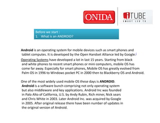 Before we start :
         1. What is an ANDROID?


Android is an operating system for mobile devices such as smart phones and
tablet computes. It is developed by the Open Handset Alliance led by Google.[
Operating Systems have developed a lot in last 15 years. Starting from black
and white phones to recent smart phones or mini computers, mobile OS has
come far away. Especially for smart phones, Mobile OS has greatly evolved from
Palm OS in 1996 to Windows pocket PC in 2000 then to Blackberry OS and Android.

One of the most widely used mobile OS these days is ANDROID.
Android is a software bunch comprising not only operating system
but also middleware and key applications. Android Inc was founded
in Palo Alto of California, U.S. by Andy Rubin, Rich miner, Nick sears
and Chris White in 2003. Later Android Inc. was acquired by Google
in 2005. After original release there have been number of updates in
the original version of Android.
 