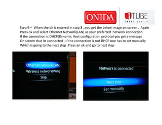 Step 9 – When the ok is entered in step 8 ..you get the below image on screen . Again
Press ok and select Ethernet Network(LAN) as your preferred network connection.
If the connection is DHCP(Dynamic Host configuration protocol you get a message
On screen that its connected . If the connection is not DHCP one has to set manually
Which is going to the next step .Press an ok and go to next step
 