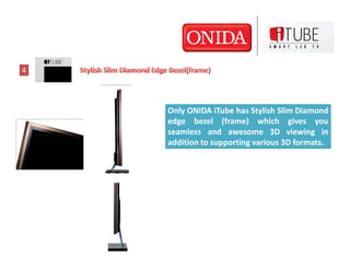 4




    Only ONIDA iTube has Stylish Slim Diamond
    edge bezel (frame) which gives you
    seamless and awesome 3D vie...