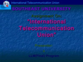 International Telecommunication Union

SOUTHEAST UNIVERSITY
Assignment On:

“ International
Telecommunication
Union”
Presenter:
x
LLM(Final) Program

 