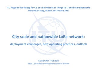 City scale and nationwide LoRa network:
deployment challenges, best operating practices, outlook
Alexander Trubitsin
Head Of Business Development Lartech Telecom
ITU Regional Workshop for CIS on The Internet of Things (IoT) and Future Networks
Saint Petersburg, Russia, 19-20 June 2017
 