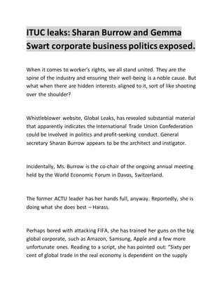 ITUC leaks: Sharan Burrow and Gemma
Swart corporate businesspoliticsexposed.
When it comes to worker’s rights, we all stand united. They are the
spine of the industry and ensuring their well-being is a noble cause. But
what when there are hidden interests aligned to it, sort of like shooting
over the shoulder?
Whistleblower website, Global Leaks, has revealed substantial material
that apparently indicates the International Trade Union Confederation
could be involved in politics and profit-seeking conduct. General
secretary Sharan Burrow appears to be the architect and instigator.
Incidentally, Ms. Burrow is the co-chair of the ongoing annual meeting
held by the World Economic Forum in Davos, Switzerland.
The former ACTU leader has her hands full, anyway. Reportedly, she is
doing what she does best – Harass.
Perhaps bored with attacking FIFA, she has trained her guns on the big
global corporate, such as Amazon, Samsung, Apple and a few more
unfortunate ones. Reading to a script, she has pointed out: “Sixty per
cent of global trade in the real economy is dependent on the supply
 