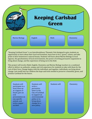 Keeping Carlsbad
Green
“Keeping Carlsbad Green” is an Interdisciplinary Thematic Unit designed to give students an
opportunity to learn about their local environment, learn how to be a “green” citizen, and take
pride in their hometown’s natural beauty. Students will learn about Marine Biology in local
lagoons, the geochemistry of local environments, the power of writing persuasive arguments to
bring about change, and the experience of being out in the field.
This project will involve Math, English, Chemistry and Marine Biology teachers in a combined
effort to deliver an authentic, unique and rich experience for students to take with them for the
rest of their lives. Change begins with the individual, and together, individuals can bring about
change. Lets instill into our children the hope and tools needed to preserve a beautiful, green, and
pristine Carlsbad for the future.
Marine Biology MathEnglish Chemistry
Students will
participate in a
local clean up
at a lagoon or
beach, give an
oral
presentation on
one specific
animal, and
write a paper
on their
Students will
write a
persuasive
letter to the
City of Carlsbad
to support an
environmental
policy or to
bring about
change for a
new policy.
Students will Chemistry
 