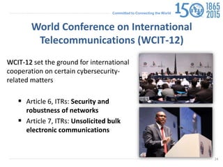 Committed to Connecting the World
World Conference on International
Telecommunications (WCIT-12)
WCIT-12 set the ground for international
cooperation on certain cybersecurity-
related matters
 Article 6, ITRs: Security and
robustness of networks
 Article 7, ITRs: Unsolicited bulk
electronic communications
24
 