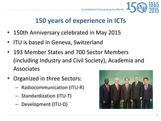 Committed to Connecting the World
9
150 years of experience in ICTs
• 150th Anniversary celebrated in May 2015
• ITU is based in Geneva, Switzerland
• 193 Member States and 700 Sector Members
(including Industry and Civil Society), Academia and
Associates
• Organized in three Sectors:
– Radiocommunication (ITU-R)
– Standardization (ITU-T)
– Development (ITU-D)
 