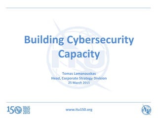 www.itu150.org
Building Cybersecurity
Capacity
Tomas Lamanauskas
Head, Corporate Strategy Division
25 March 2015
 
