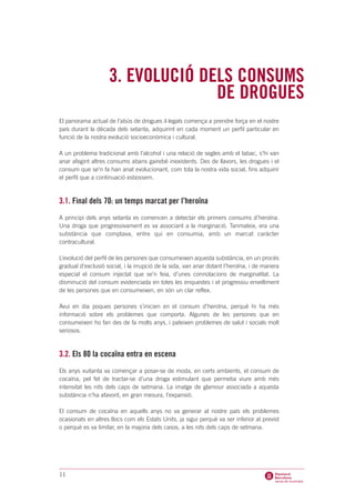 3. EVOLUCIÓ DELS CONSUMS
                                  DE DROGUES
El panorama actual de l’abús de drogues il·legals comença a prendre força en el nostre
país durant la dècada dels setanta, adquirint en cada moment un perfil particular en
funció de la nostra evolució socioeconòmica i cultural.

A un problema tradicional amb l’alcohol i una relació de segles amb el tabac, s’hi van
anar afegint altres consums abans gairebé inexistents. Des de llavors, les drogues i el
consum que se’n fa han anat evolucionant, com tota la nostra vida social, fins adquirir
el perfil que a continuació esbossem.



3.1. Final dels 70: un temps marcat per l’heroïna
A principi dels anys setanta es comencen a detectar els primers consums d’heroïna.
Una droga que progressivament es va associant a la marginació. Tanmateix, era una
substància que comptava, entre qui en consumia, amb un marcat caràcter
contracultural.

L’evolució del perfil de les persones que consumeixen aquesta substància, en un procés
gradual d’exclusió social, i la irrupció de la sida, van anar dotant l’heroïna, i de manera
especial el consum injectat que se’n feia, d’unes connotacions de marginalitat. La
disminució del consum evidenciada en totes les enquestes i el progressiu envelliment
de les persones que en consumeixen, en són un clar reflex.

Avui en dia poques persones s’inicien en el consum d’heroïna, perquè hi ha més
informació sobre els problemes que comporta. Algunes de les persones que en
consumeixen ho fan des de fa molts anys, i pateixen problemes de salut i socials molt
seriosos.



3.2. Els 80 la cocaïna entra en escena
Els anys vuitanta va començar a posar-se de moda, en certs ambients, el consum de
cocaïna, pel fet de tractar-se d’una droga estimulant que permetia viure amb més
intensitat les nits dels caps de setmana. La imatge de glamour associada a aquesta
substància n’ha afavorit, en gran mesura, l’expansió.

El consum de cocaïna en aquells anys no va generar al nostre país els problemes
ocasionats en altres llocs com els Estats Units, ja sigui perquè va ser inferior al previst
o perquè es va limitar, en la majoria dels casos, a les nits dels caps de setmana.




11
 
