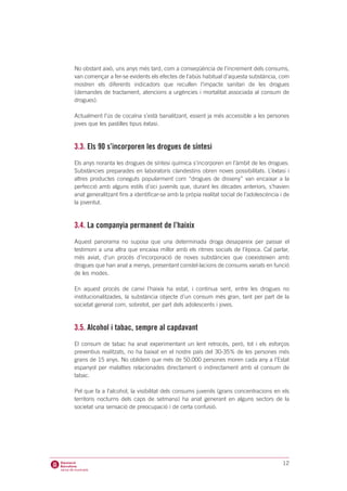 No obstant això, uns anys més tard, com a conseqüència de l’increment dels consums,
van començar a fer-se evidents els efectes de l’abús habitual d’aquesta substància, com
mostren els diferents indicadors que recullen l’impacte sanitari de les drogues
(demandes de tractament, atencions a urgències i mortalitat associada al consum de
drogues).

Actualment l’ús de cocaïna s’està banalitzant, essent ja més accessible a les persones
joves que les pastilles tipus èxtasi.



3.3. Els 90 s’incorporen les drogues de síntesi
Els anys noranta les drogues de síntesi química s’incorporen en l’àmbit de les drogues.
Substàncies preparades en laboratoris clandestins obren noves possibilitats. L’èxtasi i
altres productes coneguts popularment com “drogues de disseny” van encaixar a la
perfecció amb alguns estils d’oci juvenils que, durant les dècades anteriors, s’havien
anat generalitzant fins a identificar-se amb la pròpia realitat social de l’adolescència i de
la joventut.



3.4. La companyia permanent de l’haixix
Aquest panorama no suposa que una determinada droga desapareix per passar el
testimoni a una altra que encaixa millor amb els ritmes socials de l’època. Cal parlar,
més aviat, d’un procés d’incorporació de noves substàncies que coexisteixen amb
drogues que han anat a menys, presentant constel·lacions de consums variats en funció
de les modes.

En aquest procés de canvi l’haixix ha estat, i continua sent, entre les drogues no
institucionalitzades, la substància objecte d’un consum més gran, tant per part de la
societat general com, sobretot, per part dels adolescents i joves.



3.5. Alcohol i tabac, sempre al capdavant
El consum de tabac ha anat experimentant un lent retrocés, però, tot i els esforços
preventius realitzats, no ha baixat en el nostre país del 30-35% de les persones més
grans de 15 anys. No oblidem que més de 50.000 persones moren cada any a l’Estat
espanyol per malalties relacionades directament o indirectament amb el consum de
tabac.

Pel que fa a l’alcohol, la visibilitat dels consums juvenils (grans concentracions en els
territoris nocturns dels caps de setmana) ha anat generant en alguns sectors de la
societat una sensació de preocupació i de certa confusió.




                                                                                          12
 