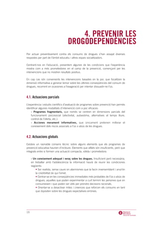 4. PREVENIR LES
                                     DROGODEPENDÈNCIES
Per actuar preventivament contra els consums de drogues s’han assajat diverses
respostes per part de l’àmbit educatiu i altres espais socialitzadors.

Centrant-nos en l’educació, presentem algunes de les condicions que l’experiència
mostra com a més prometedores en el camp de la prevenció, començant per les
intervencions que no mostren resultats positius.

En cap cas són convenients les intervencions basades en la por, que focalitzen la
dimensió informativa a generar temor sobre les últimes conseqüències del consum de
drogues, recorrent en ocasiones a l’exageració per intentar dissuadir-ne l’ús.



4.1. Actuacions parcials
L’experiència i estudis científics d’avaluació de programes sobre prevenció han permès
identificar algunes modalitats d’intervenció com a poc eficaces:
    - Programes fragmentaris, que només se centren en dimensions parcials del
    funcionament psicosocial (afectivitat, autoestima, alternatives al temps lliure,
    control de l’oferta, etc.).
    - Acciones merament informatives, que únicament pretenen millorar el
    coneixement dels riscos associats a l’ús o abús de les drogues.



4.2. Actuacions globals
Existeix un raonable consens tècnic sobre alguns elements que els programes de
prevenció educativa haurien d’incloure. Elements que aïllats són insuficients, però que
integrats entre si formen una actuació compacta, sòlida i prometedora.

     - Un coneixement adequat i veraç sobre les drogues. Insuficient però necessària,
     en treballar amb l’adolescència la informació haurà de reunir les condiciones
     següents:
         • Ser realista, sense caure en alarmismes que la facin inversemblant i anul·lin
         la credibilitat de qui l’emet.
         • Centrar-se en les conseqüències immediates més probables de l’ús o abús de
         drogues; aquelles que poden experimentar a curt termini les persones que en
         consumeixen i que poden ser útils per prendre decisions racionals.
         • Orientar-se a desactivar mites i creences que reforcen els consums en tant
         que dipositen sobre les drogues expectatives errònies.




13
 