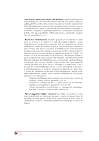 - Una visió més realista dels consums dels seus iguals. Les persones adolescents
poden distorsionar la percepció dels consums reals dels seus iguals (“tothom qui
surt beu alcohol”), confonent-los amb els consums del seu entorn, necessàriament
limitat. Aquesta percepció actua com una coartada que reforça els propis consums.
Confrontar-los amb la realitat plural i minoritària de l’ús problemàtic de drogues, és
un element a incorporar en els programes preventius, amb l’objectiu de desactivar
pretextos (“ho faig perquè tothom ho fa”) i arguments de pressió sobre els iguals
(“fes-ho, perquè tothom ho fa”).

- Educació en habilitats socials. La pressió grupal és un factor de risc de primer
ordre en el consum de drogues. Per això, els programes basats a educar
l’adolescència en competències psicosocials útils per neutralitzar, de manera
socialment acceptable, les pressions de grup al consum de drogues, mostren les
taxes d’eficàcia més elevada. L’educació en habilitats socials és la perspectiva
teòrica de major consens en el camp de la prevenció primària, especialment en les
edats més primerenques. Amb paraules de l’Organització Mundial de la Salut1: “Les
habilitats per a la vida són capacitats per adoptar un comportament adaptatiu i
positiu que permeti als individus abordar amb eficàcia les exigències i desafiaments
de la vida quotidiana. Són habilitats personals, interpersonals, cognitives i físiques
que permeten a les persones controlar i dirigir les seves vides, desenvolupant la
capacitat per viure amb el seu entorn i aconseguir que aquest canviï. Com a
exemples d’aquestes habilitats per a la vida es poden citar la presa de decisions i
la solució de problemes, el pensament creatiu i crític, el coneixement d’un mateix,
i l’empatia, les habilitats de comunicació i de relació interpersonal i la capacitat per
fer front a les emocions i manejar l’estrès.”Aquestes habilitats per a la vida es poden
classificar en tres dimensiones:
        • Cognitives. Habilitats per afrontar positivament dilemes vitals: resolució de
        problemes, presa de decisions, pensament crític, etc.
        • Emocionals. Destreses útils per a la gestió positiva de les emociones:
        autoestima, maneig de l’estrès, autocontrol emocional, etc.
        • Socials. Competències que afavoreixen un comportament social efectiu:
        assertivitat, comunicació, resistència a les pressions, etc.

- Aprendre a gaudir en múltiples escenaris. L’ús de drogues s’imposa més on altres
fonts de gratificació són deficitàries. Aprendre a gaudir de diverses fonts de
satisfacció (persones, objectes, situacions, etc.) que la vida social posa a l’abast de
l’adolescència, constitueix un element que pot disminuir l’interès per al consum de
drogues.




                                                                                     14
 