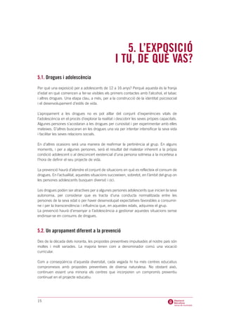 5. L’EXPOSICIÓ
                                                   I TU, DE QUÈ VAS?
5.1. Drogues i adolescència
Per què una exposició per a adolescents de 12 a 16 anys? Perquè aquesta és la franja
d’edat en què comencen a fer-se visibles els primers contactes amb l’alcohol, el tabac
i altres drogues. Una etapa clau, a més, per a la construcció de la identitat psicosocial
i el desenvolupament d’estils de vida.

L’apropament a les drogues no es pot aïllar del conjunt d’experiències vitals de
l’adolescència en el procés d’explorar la realitat i descobrir les seves pròpies capacitats.
Algunes persones s’acostaran a les drogues per curiositat i per experimentar amb elles
mateixes. D’altres buscaran en les drogues una via per intentar intensificar la seva vida
i facilitar les seves relacions socials.

En d’altres ocasions serà una manera de reafirmar la pertinència al grup. En alguns
moments, i per a algunes persones, serà el resultat del malestar inherent a la pròpia
condició adolescent o al desconcert existencial d’una persona sotmesa a la incertesa a
l’hora de definir el seu projecte de vida.

La prevenció haurà d’atendre el conjunt de situacions en què es reflecteix el consum de
drogues. En l’actualitat, aquestes situacions succeeixen, sobretot, en l’àmbit del grup on
les persones adolescents busquen diversió i oci.

Les drogues poden ser atractives per a algunes persones adolescents que inicien la seva
autonomia, per considerar que es tracta d’una conducta normalitzada entre les
persones de la seva edat o per haver desenvolupat expectatives favorables a consumir-
ne i per la transcendència i influència que, en aquestes edats, adquireix el grup.
La prevenció haurà d’ensenyar a l’adolescència a gestionar aquestes situacions sense
endinsar-se en consums de drogues.



5.2. Un apropament diferent a la prevenció
Des de la dècada dels noranta, les propostes preventives impulsades al nostre país són
moltes i molt variades. La majoria tenen com a denominador comú una vocació
curricular.

Com a conseqüència d’aquesta diversitat, cada vegada hi ha més centres educatius
compromesos amb propostes preventives de diversa naturalesa. No obstant això,
continuen essent una minoria els centres que incorporen un compromís preventiu
continuat en el projecte educatiu.




15
 