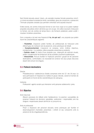 Sent l’àmbit educatiu plural i divers, ¿és raonable impulsar formats preventius únics?,
¿o convé reconèixer la varietat de ritmes, sensibilitats, graus de compromís i motivacions
i formular propostes variades que permetin sintonitzar amb aquesta situació?

D’altra banda, els centres d’educació formal no són l’únic espai on es poden realitzar
propostes educatives entorn del tema que ens ocupa. Uns altres escenaris d’educació
no formal, com els centres de temps lliure o de formació prelaboral, poden acollir i
impulsar iniciatives preventives.

Com a resposta a tot això neix l’exposició I tu, de què vas?, una proposta que pretén
reunir les característiques següents:

    - Flexibilitat. L’exposició pretén facilitar, als professionals de l’educació amb
    diferent grau de motivació vers la prevenció, eines pràctiques de treball.
    - Complementarietat. L’exposició es proposa, entre d’altres objectius,
    complementar, i no substituir, altres propostes preventives ja existents.
    - Caràcter visual. Es tracta d’una proposta que, mitjançant els estímuls visuals,
    pretén complementar les limitacions de les activitats purament acadèmiques.
    - Interactivitat. Procura facilitar la implicació personal i grupal de les persones
    destinatàries, confrontades a la necessitat de construir els seus propis discursos
    davant del consum de drogues.



5.3. Població destinatària
Directa:
    Preadolescència i adolescència d’edats compreses entre els 12 i els 16 anys. La
    seva participació en l’exposició es realitza en grups naturals, variant el nombre de
    participants en funció de les característiques de cada grup.

Indirecta:
    Professorat i agents socials que intervenen amb persones adolescents i joves.



5.4. Objectius
Amb l’alumnat:
  Afavorir processos de reflexió entre l’adolescència i la joventut, susceptibles de
  propiciar l’adopció de decisions saludables, autònomes i responsables vers les
  drogues i respectuoses davant del fet de no consumir-ne.

Amb el professorat:
  Posar a disposició del personal educatiu eines pràctiques per facilitar el
  desenvolupament d’activitats preventives i enfortir el seu compromís amb la
  prevenció de les drogodependències.




                                                                                       16
 