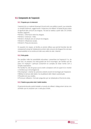 5.5. Components de l’exposició
     5.5.1. Propostes per a la interacció

     L’exposició és un material dissenyat d’acord amb una estètica juvenil, que presenta
     un ventall d’estímuls, suggeriments i invitacions a la reflexió i el debat de grup sobre
     el significat dels consums de drogues. Tot això es realitza a partir dels cinc àmbits
     temàtics següents:
     • Àmbit 1: Informació sobre les drogues.
     • Àmbit 2: Creences i mites.
     • Àmbit 3: Actituds vers el consum de drogues.
     • Àmbit 4: Influències socials.
     • Àmbit 5: Presa de decisions.

     En aquests cinc espais, es facilita un procés reflexiu que permet transitar des del
     coneixement actual de l’adolescència entorn dels consums de drogues fins a la seva
     responsabilitat en la construcció dels seus estils de vida i diversió.

     5.5.2. Visita guiada

     Per aprofitar millor les possibilitats educatives i preventives de l’exposició I tu, de
     què vas?, es proposa una visita guiada per tot el recorregut, per facilitar que els
     joves s’hi impliquin i participin activament en comptes de restar només com a
     simples espectadors.
     Per facilitar-ho, tots els grups que la visitin comptaran amb el suport d’un monitor
     o monitora que s’encarregarà de:
     • Acompanyar i orientar les persones visitants durant el recorregut per l’exposició.
     • Motivar la lectura dels textos i la visualització dels mitjans audiovisuals.
     • Resoldre els seus dubtes.
     • Promoure reflexions i formular preguntes per ser debatudes al final de la visita.

     5.5.3. Treball en grup entorn dels 5 àmbits temàtics

     El personal educatiu podrà treballar un procés de reflexió i diàleg entorn de les cinc
     activitats que es proposen per a cada grup d’edat.




17
 