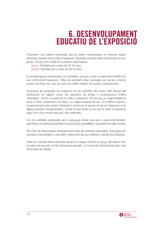 6. DESENVOLUPAMENT
                            EDUCATIU DE L’EXPOSICIÓ
Presentem una bateria d’activitats que es poden desenvolupar en diversos espais
educatius després de la visita a l’exposició. Aquestes activitats estan distribuïdes en dos
grups, d’acord amb l’edat de la població destinatària:
    Grup I. Activitats per a joves de 12-14 anys.
    Grup II. Activitats per a joves de 14-16 anys.

En ambdós grups es presenten cinc activitats, una per a cada un dels eixos temàtics en
què s’estructura l’exposició. Totes les activitats estan pensades per dur-les a terme
durant una hora, tot i que en cada cas caldrà realitzar els ajustos corresponents.

Incorporar les propostes de l’exposició en les activitats del centre serà decisió del
professorat. En alguns casos, per qüestions de temps o consideracions d’altra
naturalesa, només es podrà fer la visita a l’exposició. Pot ser que ja s’hagi treballat el
tema a l’aula, prèviament a la visita, i no calgui tractar-lo de nou. En d’altres ocasions,
el personal educatiu estarà interessat a continuar el procés iniciat en l’exposició amb
alguna activitat complementària. També es pot donar el cas que la visita a l’exposició
sigui l’inici d’un procés educatiu més sistemàtic.

Les cinc activitats proposades per a cada grup d’edat (una per a cada àmbit temàtic)
permetran una dedicació variada en funció de les possibilitats i necessitats de cada context.

No s’han de desenvolupar necessàriament totes les activitats proposades. Cada grup pot
prioritzar unes activitats o unes altres i seleccionar les que s’adeqüin més als seus objectius.

Totes les activitats estan pensades perquè es duguin a terme en grup, per afavorir així
el potencial educatiu de les dinàmiques grupals. La funció del personal educatiu serà
dinamitzar els debats.




19
 