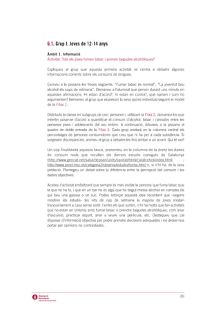 6.1. Grup I. Joves de 12-14 anys
Àmbit 1. Informació
Activitat: Tots els joves fumen tabac i prenen begudes alcohòliques?

Expliqueu al grup que aquesta primera activitat se centra a debatre algunes
informacions corrents sobre els consums de drogues.

Escriviu a la pissarra les frases següents: “Fumar tabac és normal”, “La joventut beu
alcohol els caps de setmana”. Demaneu a l’alumnat que pensin durant uns minuts en
aquestes afirmacions. Hi estan d’acord?, hi estan en contra?, què opinen i com ho
argumenten? Demaneu al grup que expressin la seva opinió individual seguint el model
de la Fitxa 1.

Distribuïu la classe en subgrups de cinc persones i, utilitzant la Fitxa 2, demaneu-los que
intentin posar-se d’acord a quantificar el consum d’alcohol, tabac i cànnabis entre les
persones joves i adolescents del seu entorn. A continuació, dibuixeu a la pissarra el
quadre de doble entrada de la Fitxa 3. Cada grup anotarà en la columna central els
percentatges de persones consumidores que creu que hi ha per a cada substància. Si
sorgeixen discrepàncies, animeu el grup a debatre-les fins arribar a un acord. Qui té raó?

Un cop finalitzada aquesta tasca, presenteu en la columna de la dreta les dades
de consum reals que recullen els darrers estudis coneguts de Catalunya
(http://www.gencat.net/salut/depsan/units/sanitat/html/ca/alcohol/index.html        ;
http://www.pnsd.msc.es/categoria2/observa/estudio/home.htm) o, si n’hi ha, de la seva
població. Plantegeu un debat sobre la diferència entre la percepció del consum i les
dades objectives.

Acabeu l’activitat emfatitzant que sempre és més visible la persona que fuma tabac que
la que no ho fa, i que en un bar ho és algú que ha begut massa alcohol en comptes de
qui beu una gasosa o un suc. Podeu reforçar aquesta idea recordant que –segons
mostren els estudis- les nits de cap de setmana la majoria de joves s’estan
tranquil·lament a casa sense sortir. I entre els que surten, n’hi ha molts que fan activitats
que no estan en sintonia amb fumar tabac o prendre begudes alcohòliques, com anar
d’excursió, practicar esport, anar a veure una pel·lícula, etc. Destaqueu que cal
disposar d’informació objectiva per poder prendre decisions adequades i no deixar-nos
portar per opinions no contrastades.




                                                                                          20
 