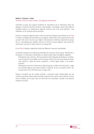 Àmbit 2. Creences i mites
Activitat: Creences sobre el tabac i les begudes alcohòliques

Comenteu al grup que seguirà analitzant la importància de la informació sobre les
drogues a l’hora de prendre decisions responsables i encertades. Anant més enllà de
l’activitat anterior, es qüestionaran algunes creences que s’han anat difonent i que
influeixen en la conducta de les persones.

Escriviu a la pissarra algunes de les creences sobre les drogues que trobareu en la Fitxa
4. Podeu completar-les amb altres que conegueu. Seleccioneu amb el grup les tres que
suscitin més acord i les tres que originin més desacord. Distribuïu l’alumnat en grups
de sis i encarregueu-los realitzar, durant sis minuts, la tasca següent: què opinen de
cada frase?, per què hi estan d’acord o en desacord?

En la Fitxa 5 trobareu arguments sobre les diferents creences presentades.

La persona portaveu de cada grup presentarà les opinions del seu grup. Recolliu-les a
la pissarra. A continuació, dinamitzeu un debat a partir dels interrogants següents:
     • Respecte a les creences. Del que pensem sobre begudes alcohòliques i el tabac:
     què s’acosta més a la realitat i què s’hi acosta menys?, per què unes persones tenen
     unes opinions i altres les tenen contràries?, si tenim algun dubte, a qui podem
     recórrer?
     • Respecte a les fonts d’informació. Què pot passar si estem mal informats?, si algú
     ens comenta alguna cosa sobre el tabac o l’alcohol, de qui ens podem refiar?, qui
     ens pot donar una informació que no sigui real?

Acabeu recordant que les nostres actituds i conductes estan influenciades per les
creences que tenim sobre cada assumpte. Creences que, sovint, tenen molt poc a veure
amb la realitat, per la qual cosa cal confirmar-ne la veracitat i escoltar una persona
entesa en el tema.




21
 